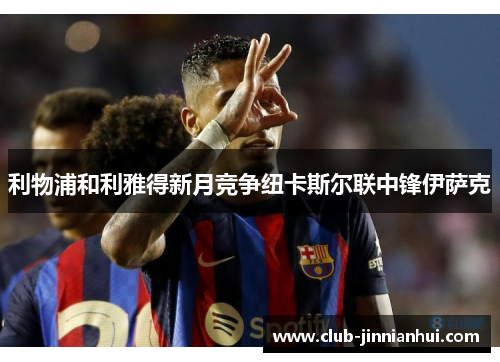 利物浦和利雅得新月竞争纽卡斯尔联中锋伊萨克